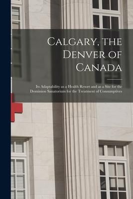 Produktbild: Calgary, the Denver of Canada [microform]: Its Adaptability as a Health Resort and as a Site for the Dominion Sanatorium for the Treatment of Consumpt