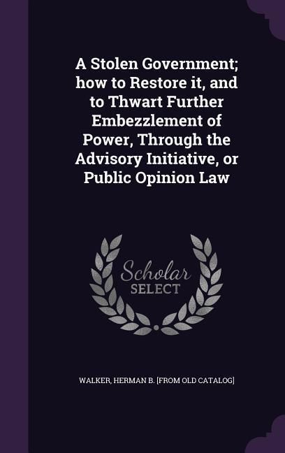 Produktbild: A Stolen Government; how to Restore it, and to Thwart Further Embezzlement of Power, Through the Advisory Initiative, or Public Opinion Law