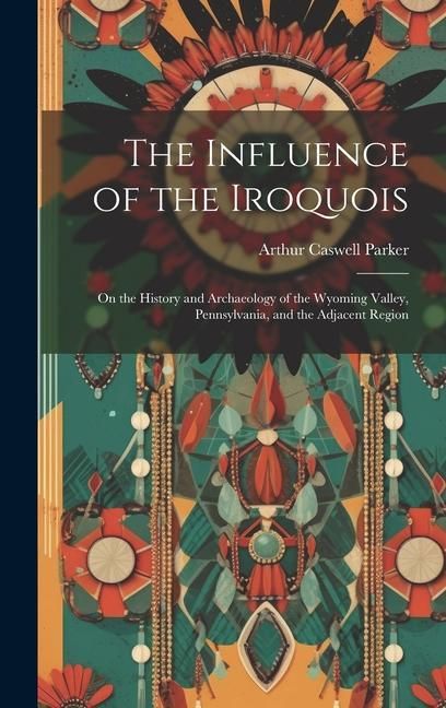 Produktbild: The Influence of the Iroquois: On the History and Archaeology of the Wyoming Valley, Pennsylvania, and the Adjacent Region