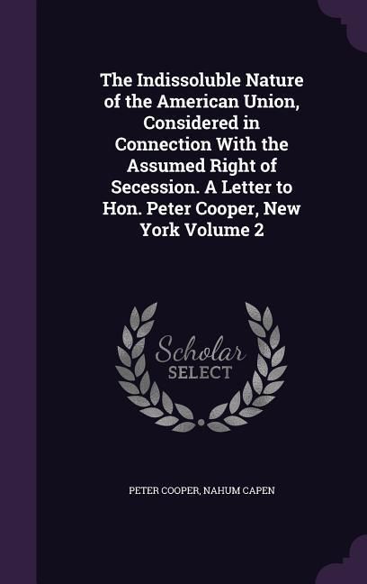 Produktbild: The Indissoluble Nature of the American Union, Considered in Connection With the Assumed Right of Secession. A Letter to Hon. Peter Cooper, New York Volume 2
