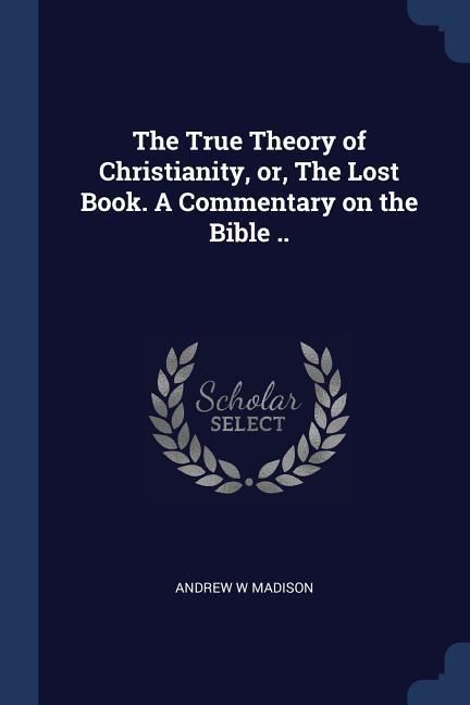 Produktbild: The True Theory of Christianity, or, The Lost Book. A Commentary on the Bible ..
