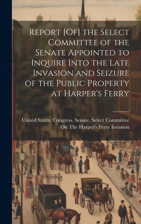 Produktbild: Report [Of] the Select Committee of the Senate Appointed to Inquire Into the Late Invasion and Seizure of the Public Property at Harper's Ferry