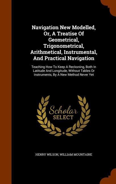 Produktbild: Navigation New Modelled, Or, A Treatise Of Geometrical, Trigonometrical, Arithmetical, Instrumental, And Practical Navigation