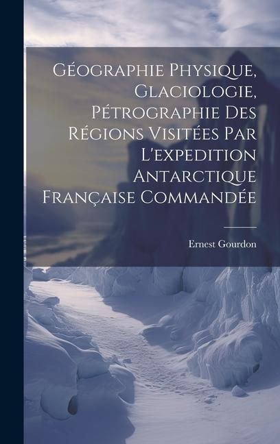 Produktbild: G&eacute;ographie Physique, Glaciologie, P&eacute;trographie Des R&eacute;gions Visit&eacute;es Par L'expedition Antarctique Fran&ccedil;aise Command&eacute;e