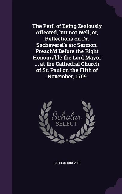 Produktbild: The Peril of Being Zealously Affected, but not Well, or, Reflections on Dr. Sacheverel's sic Sermon, Preach'd Before the Right Honourable the Lord Mayor ... at the Cathedral Church of St. Paul on the Fifth of November, 1709
