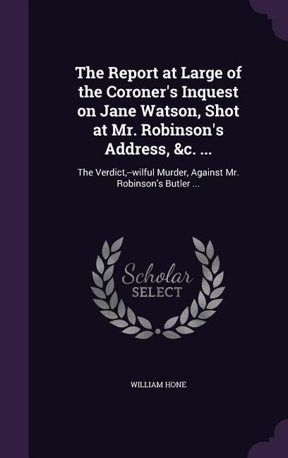 The Report at Large of the Coroner's Inquest on Jane Watson, Shot at Mr. Robinson's Address, &c. ...: The Verdict, --wilful Murder, Against Mr. Robins