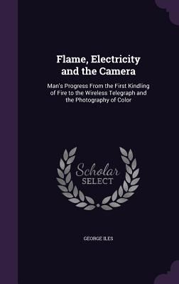 Produktbild: Flame, Electricity and the Camera: Man's Progress From the First Kindling of Fire to the Wireless Telegraph and the Photography of Color