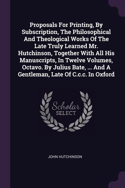 Produktbild: Proposals For Printing, By Subscription, The Philosophical And Theological Works Of The Late Truly Learned Mr. Hutchinson, Together With All His Manus