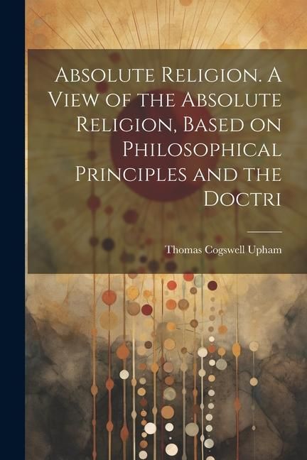 Produktbild: Absolute Religion. A View of the Absolute Religion, Based on Philosophical Principles and the Doctri