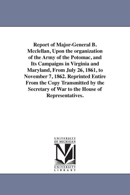 Produktbild: Report of Major-General B. Mcclellan, Upon the organization of the Army of the Potomac, and Its Campaigns in Virginia and Maryland, From July 26, 1861, to November 7, 1862. Reprinted Entire From the Copy Transmitted by the Secretary of War to the House of
