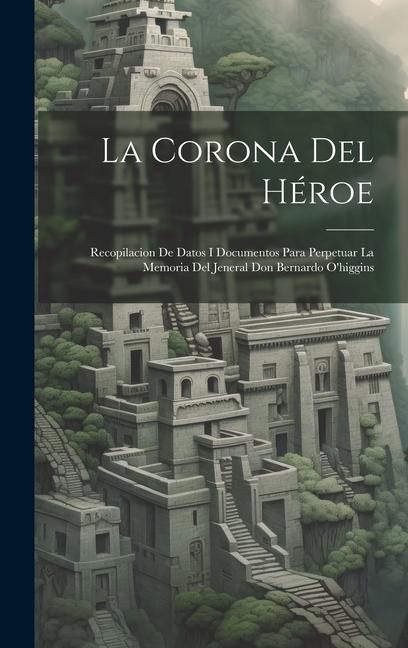 Produktbild: La Corona Del H&eacute;roe: Recopilacion De Datos I Documentos Para Perpetuar La Memoria Del Jeneral Don Bernardo O'higgins