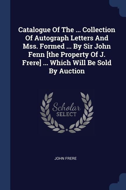 Produktbild: Catalogue Of The ... Collection Of Autograph Letters And Mss. Formed ... By Sir John Fenn [the Property Of J. Frere] ... Which Will Be Sold By Auction