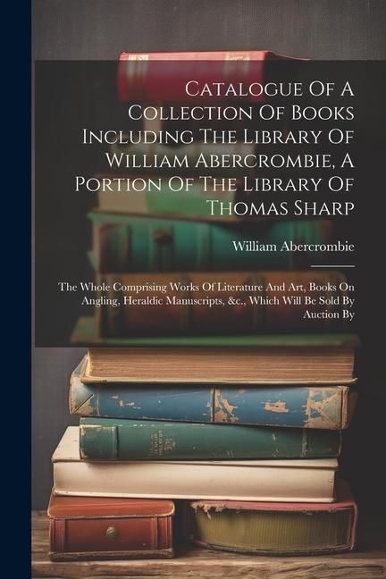 Produktbild: Catalogue Of A Collection Of Books Including The Library Of William Abercrombie, A Portion Of The Library Of Thomas Sharp: The Whole Comprising Works
