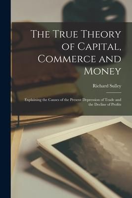Produktbild: The True Theory of Capital, Commerce and Money [microform]: Explaining the Causes of the Present Depression of Trade and the Decline of Profits