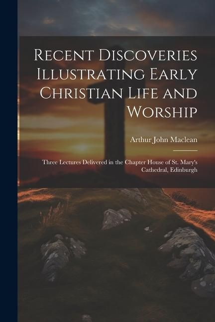 Produktbild: Recent Discoveries Illustrating Early Christian Life and Worship: Three Lectures Delivered in the Chapter House of St. Mary's Cathedral, Edinburgh