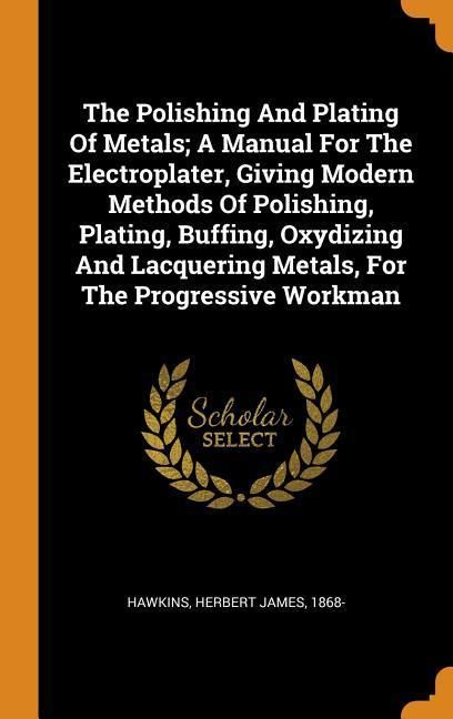 Produktbild: The Polishing and Plating of Metals; A Manual for the Electroplater, Giving Modern Methods of Polishing, Plating, Buffing, Oxydizing and Lacquering Metals, for the Progressive Workman