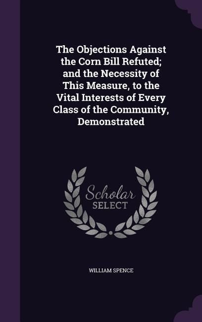 Produktbild: The Objections Against the Corn Bill Refuted; and the Necessity of This Measure, to the Vital Interests of Every Class of the Community, Demonstrated