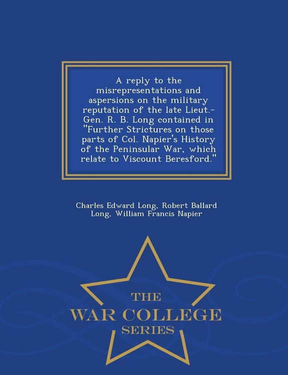 Produktbild: A Reply to the Misrepresentations and Aspersions on the Military Reputation of the Late Lieut.-Gen. R. B. Long Contained in Further Strictures on Those Parts of Col. Napier's History of the Peninsular War, Which Relate to Viscount Beresford. - War College S