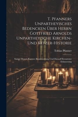 Produktbild: T. Pfanners Unpartheyisches Bedencken &Uuml;ber Herrn Gottfried Arnolds Unpartheyische Kirchen- Und Ketzer-historie: Sampt Dessen Kurtzer Beantwortung Und