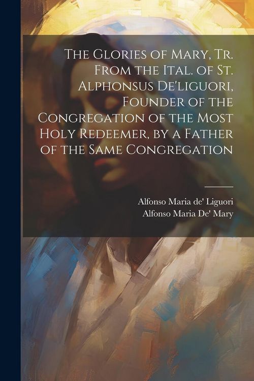 Produktbild: The Glories of Mary, Tr. From the Ital. of St. Alphonsus De'liguori, Founder of the Congregation of the Most Holy Redeemer, by a Father of the Same Co