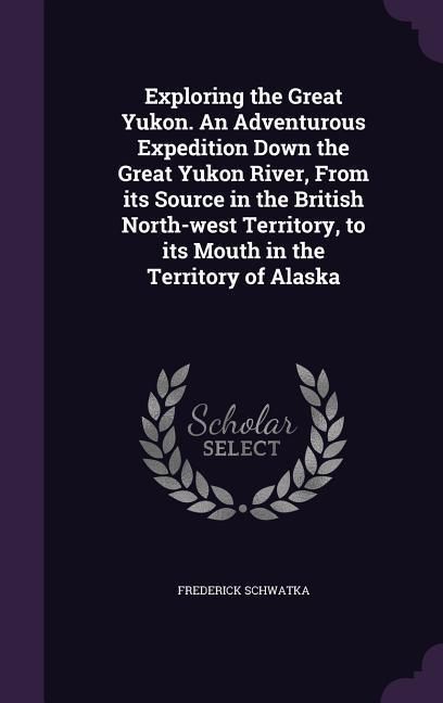 Produktbild: Exploring the Great Yukon. An Adventurous Expedition Down the Great Yukon River, From its Source in the British North-west Territory, to its Mouth in the Territory of Alaska