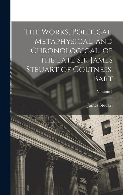 Produktbild: The Works, Political, Metaphysical, and Chronological, of the Late Sir James Steuart of Coltness, Bart; Volume 1