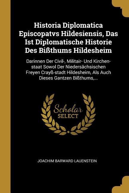 Produktbild: Historia Diplomatica Episcopatvs Hildesiensis, Das Ist Diplomatische Historie Des Bi&szlig;thums Hildesheim: Darinnen Der Civil-, Militair- Und Kirchen-Staa