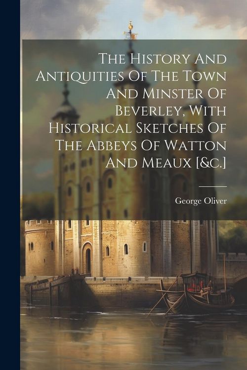 Produktbild: The History And Antiquities Of The Town And Minster Of Beverley, With Historical Sketches Of The Abbeys Of Watton And Meaux [&c.]