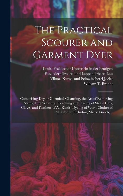 Produktbild: The Practical Scourer and Garment Dyer: Comprising Dry or Chemical Cleansing, the Art of Removing Stains, Fine Washing, Bleaching and Dyeing of Straw