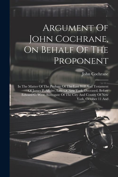 Produktbild: Argument Of John Cochrane, On Behalf Of The Proponent: In The Matter Of The Probate Of The Last Will And Testament Of James P. Allaire, Late Of New Yo