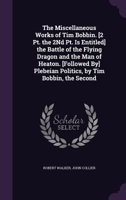 Produktbild: The Miscellaneous Works of Tim Bobbin. [2 Pt. the 2Nd Pt. Is Entitled] the Battle of the Flying Dragon and the Man of Heaton. [Followed By] Plebeian P