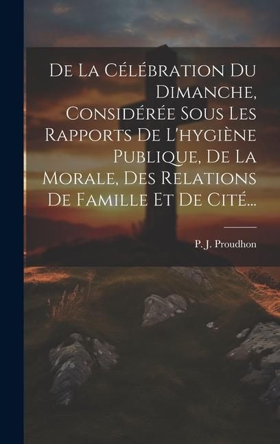 Produktbild: De La C&eacute;l&eacute;bration Du Dimanche, Consid&eacute;r&eacute;e Sous Les Rapports De L'hygi&egrave;ne Publique, De La Morale, Des Relations De Famille Et De Cit&eacute;...