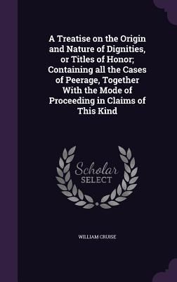 Produktbild: A Treatise on the Origin and Nature of Dignities, or Titles of Honor; Containing all the Cases of Peerage, Together With the Mode of Proceeding in Claims of This Kind