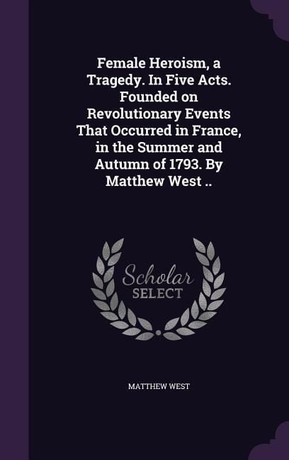 Produktbild: Female Heroism, a Tragedy. In Five Acts. Founded on Revolutionary Events That Occurred in France, in the Summer and Autumn of 1793. By Matthew West ..