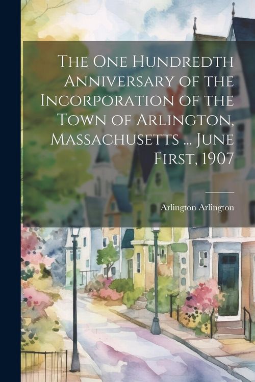 Produktbild: The One Hundredth Anniversary of the Incorporation of the Town of Arlington, Massachusetts ... June First, 1907