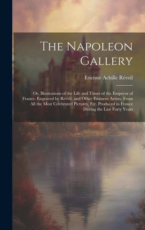 Produktbild: The Napoleon Gallery: Or, Illustrations of the Life and Times of the Emperor of France. Engraved by Reveil, and Other Eminent Artists, From