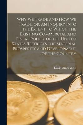 Produktbild: Why We Trade and How We Trade, or, An Inquiry Into the Extent to Which the Existing Commercial and Fiscal Policy of the United States Restricts the Ma
