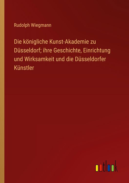 Produktbild: Die k&ouml;nigliche Kunst-Akademie zu D&uuml;sseldorf; ihre Geschichte, Einrichtung und Wirksamkeit und die D&uuml;sseldorfer K&uuml;nstler