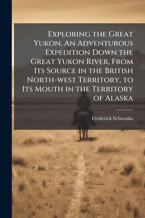 Produktbild: Exploring the Great Yukon. An Adventurous Expedition Down the Great Yukon River, From Its Source in the British North-west Territory, to Its Mouth in