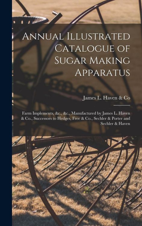 Produktbild: Annual Illustrated Catalogue of Sugar Making Apparatus: Farm Implements, &c., &c., Manufactured by James L. Haven & Co., Successors to Hedges, Free &