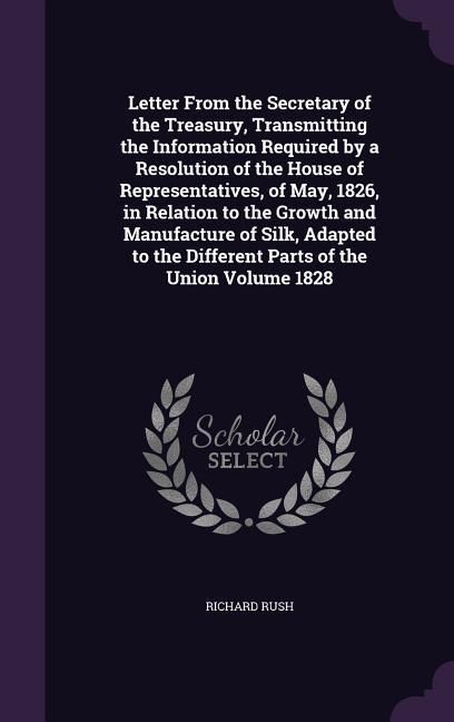 Produktbild: Letter From the Secretary of the Treasury, Transmitting the Information Required by a Resolution of the House of Representatives, of May, 1826, in Relation to the Growth and Manufacture of Silk, Adapted to the Different Parts of the Union Volume 1828
