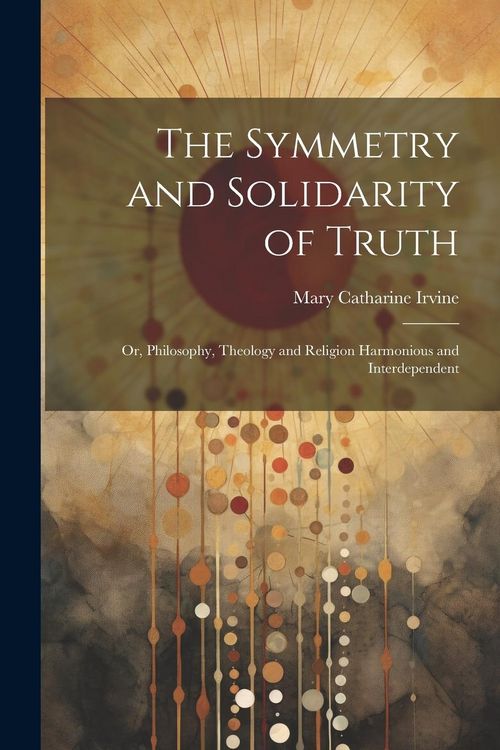 Produktbild: The Symmetry and Solidarity of Truth; or, Philosophy, Theology and Religion Harmonious and Interdependent