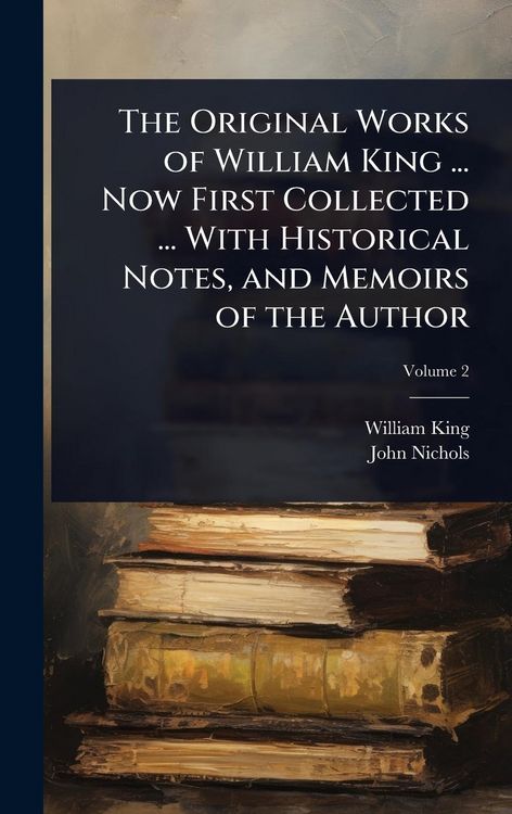 Produktbild: The Original Works of William King ... Now First Collected ... With Historical Notes, and Memoirs of the Author