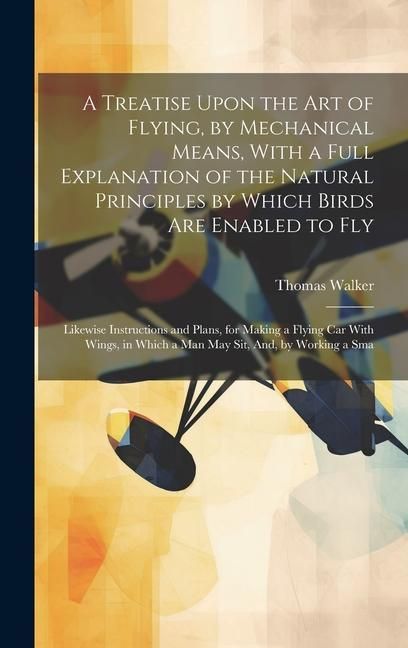 Produktbild: A Treatise Upon the Art of Flying, by Mechanical Means, With a Full Explanation of the Natural Principles by Which Birds Are Enabled to Fly: Likewise