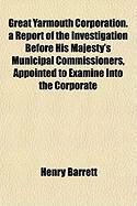 Produktbild: Great Yarmouth Corporation. a Report of the Investigation Before His Majesty's Municipal Commissioners, Appointed to Examine Into the Corporate