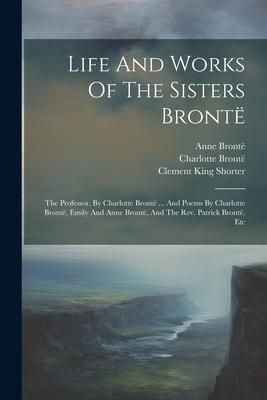 Produktbild: Life And Works Of The Sisters Bront&euml;: The Professor, By Charlotte Bront&euml; ... And Poems By Charlotte Bront&euml;, Emily And Anne Bront&euml;, And The Rev. Patric