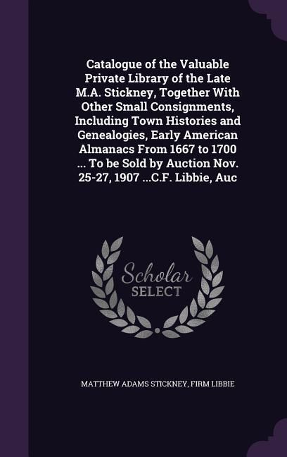 Produktbild: Catalogue of the Valuable Private Library of the Late M.A. Stickney, Together With Other Small Consignments, Including Town Histories and Genealogies, Early American Almanacs From 1667 to 1700 ... To be Sold by Auction Nov. 25-27, 1907 ...C.F. Libbie, Auc