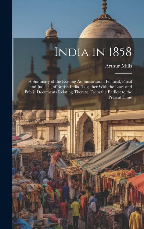 Produktbild: India in 1858: A Summary of the Existing Administration, Political, Fiscal and Judicial, of British India, Together With the Laws and