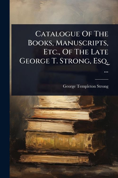 Produktbild: Catalogue Of The Books, Manuscripts, Etc., Of The Late George T. Strong, Esq. ...