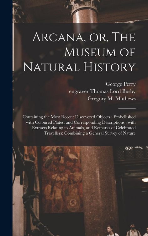 Produktbild: Arcana, or, The Museum of Natural History: Containing the Most Recent Discovered Objects: Embellished With Coloured Plates, and Corresponding Descript